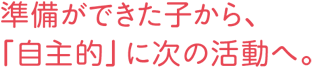 準備ができた子から、「自主的」に次の活動へ。