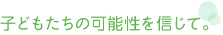 子どもたちの可能性を信じて。